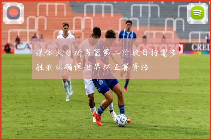 媒体人分析男篮第二阶段目标需多胜利以确保世界杯正赛资格