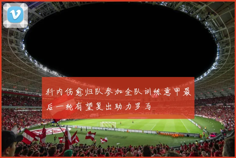 科内伤愈归队参加全队训练意甲最后一轮有望复出助力罗马