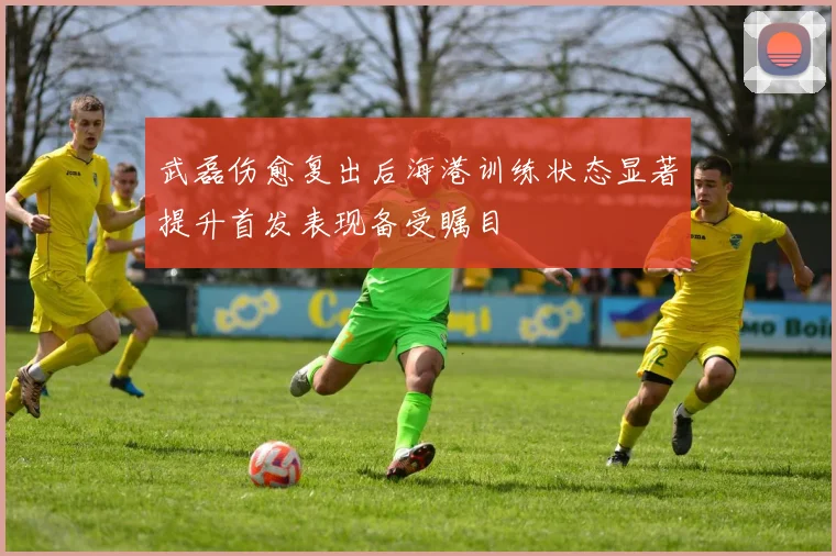 武磊伤愈复出后海港训练状态显著提升首发表现备受瞩目