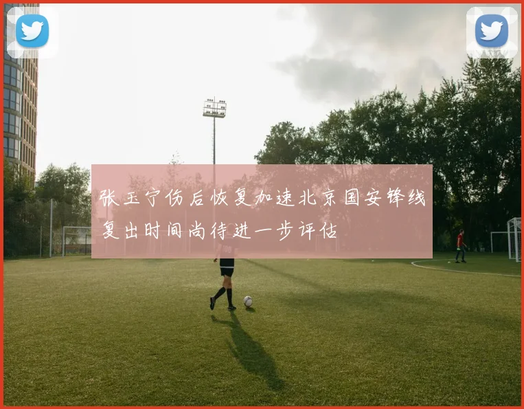 张玉宁伤后恢复加速北京国安锋线复出时间尚待进一步评估