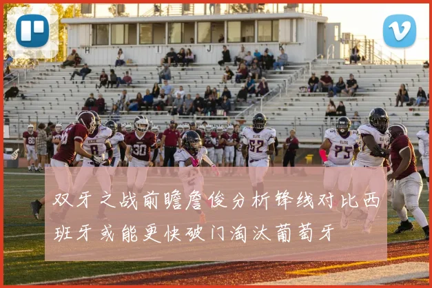 双牙之战前瞻詹俊分析锋线对比西班牙或能更快破门淘汰葡萄牙