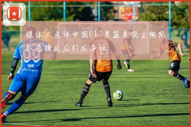 媒体人点评中国U17男篮表现立陶宛队急躁反应引发争议