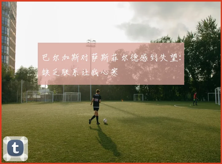 巴尔加斯对萨斯菲尔德感到失望：缺乏联系让我心寒