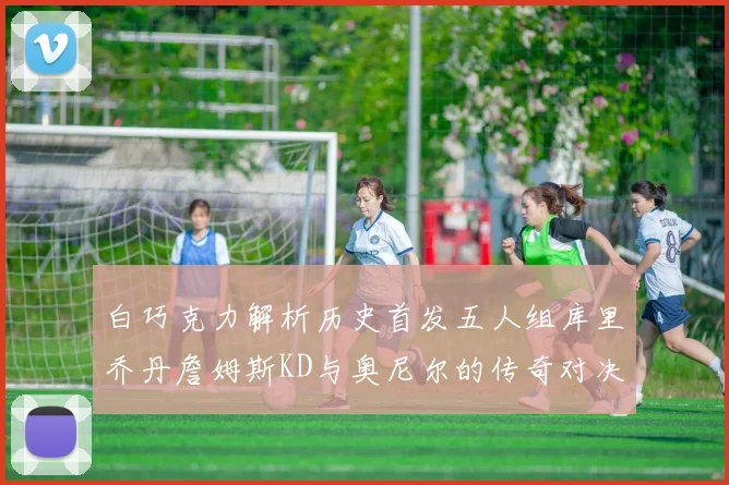 白巧克力解析历史首发五人组库里乔丹詹姆斯KD与奥尼尔的传奇对决与影响