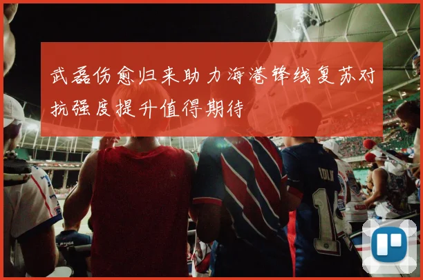 武磊伤愈归来助力海港锋线复苏对抗强度提升值得期待