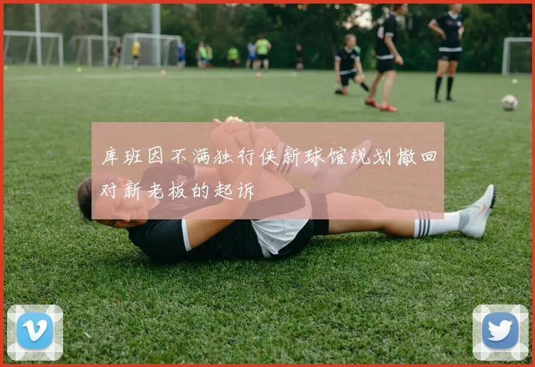 库班因不满独行侠新球馆规划撤回对新老板的起诉