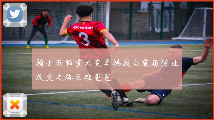 骑士面临重大变革挑战当前局势让改变之路困难重重