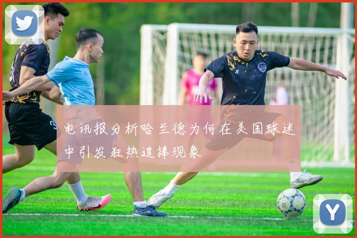 电讯报分析哈兰德为何在美国球迷中引发狂热追捧现象