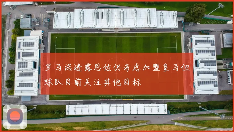 罗马诺透露恩佐仍考虑加盟皇马但球队目前关注其他目标
