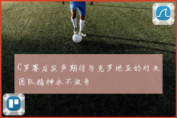 C罗赛后发声期待与克罗地亚的对决团队精神永不放弃