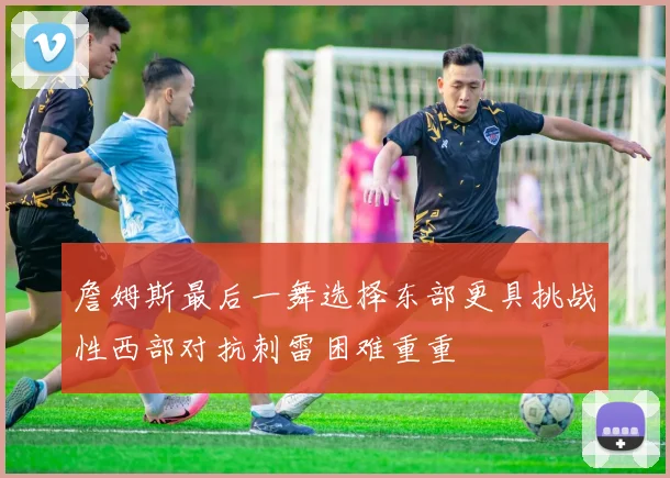 詹姆斯最后一舞选择东部更具挑战性西部对抗刺雷困难重重
