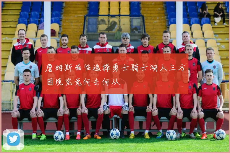 詹姆斯面临选择勇士骑士湖人三方困境究竟何去何从