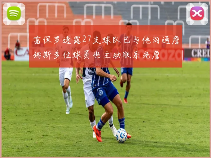 富保罗透露27支球队已与他沟通詹姆斯多位球员也主动联系老詹