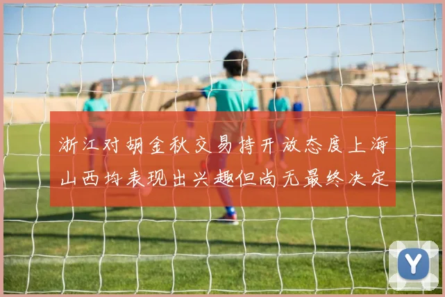 浙江对胡金秋交易持开放态度上海山西均表现出兴趣但尚无最终决定