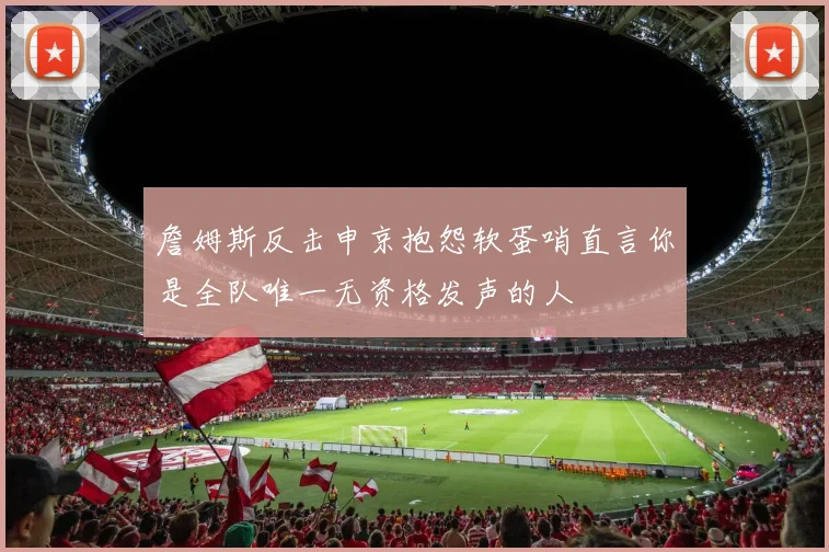 詹姆斯反击申京抱怨软蛋哨直言你是全队唯一无资格发声的人