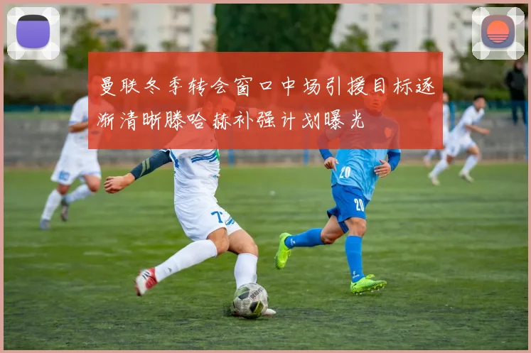 曼联冬季转会窗口中场引援目标逐渐清晰滕哈赫补强计划曝光