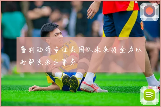 普利西奇专注美国队未来将全力以赴解决米兰事务