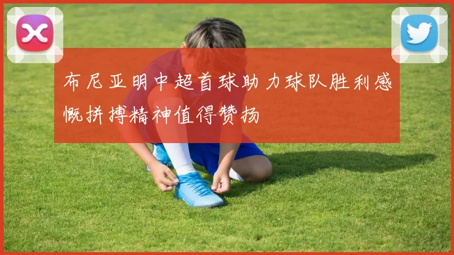 布尼亚明中超首球助力球队胜利感慨拼搏精神值得赞扬