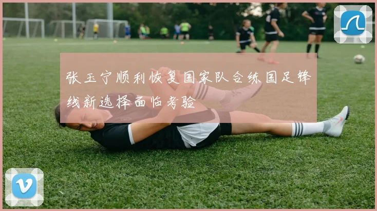 张玉宁顺利恢复国家队合练国足锋线新选择面临考验