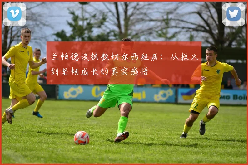 兰帕德谈执教切尔西经历：从救火到坚韧成长的真实感悟