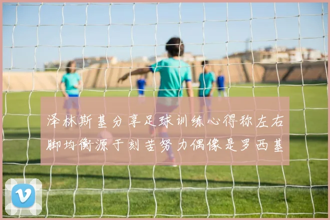泽林斯基分享足球训练心得称左右脚均衡源于刻苦努力偶像是罗西基